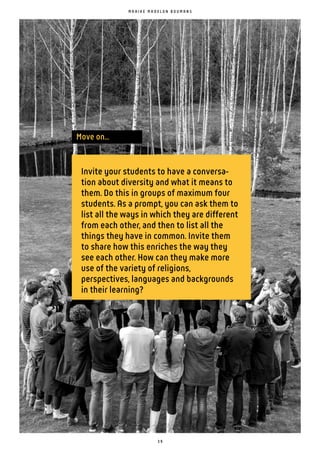 3 9
Move on...
Invite your students to have a conversa-
tion about diversity and what it means to
them. Do this in groups of maximum four
students. As a prompt, you can ask them to
list all the ways in which they are different
from each other, and then to list all the
things they have in common. Invite them
to share how this enriches the way they
see each other. How can they make more
use of the variety of religions,
perspectives, languages and backgrounds
in their learning?
M A A I K E M A D E L O N B O U M A N S
 