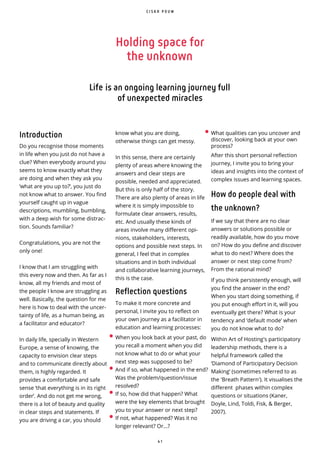 4 1
Introduction
Do you recognise those moments
in life when you just do not have a
clue? When everybody around you
seems to know exactly what they
are doing and when they ask you
‘what are you up to?’, you just do
not know what to answer. You find
yourself caught up in vague
descriptions, mumbling, bumbling,
with a deep wish for some distrac-
tion. Sounds familiar?
Congratulations, you are not the
only one!
I know that I am struggling with
this every now and then. As far as I
know, all my friends and most of
the people I know are struggling as
well. Basically, the question for me
here is how to deal with the uncer-
tainty of life, as a human being, as
a facilitator and educator?
In daily life, specially in Western
Europe, a sense of knowing, the
capacity to envision clear steps
and to communicate directly about
them, is highly regarded. It
provides a comfortable and safe
sense ‘that everything is in its right
order’. And do not get me wrong,
there is a lot of beauty and quality
in clear steps and statements. If
you are driving a car, you should
know what you are doing,
otherwise things can get messy.
In this sense, there are certainly
plenty of areas where knowing the
answers and clear steps are
possible, needed and appreciated.
But this is only half of the story.
There are also plenty of areas in life
where it is simply impossible to
formulate clear answers, results,
etc. And usually these kinds of
areas involve many different opi-
nions, stakeholders, interests,
options and possible next steps. In
general, I feel that in complex
situations and in both individual
and collaborative learning journeys,
this is the case.
Reflection questions
To make it more concrete and
personal, I invite you to reflect on
your own journey as a facilitator in
education and learning processes:
C I S K A P O U W
Holding space for
the unknown
Life is an ongoing learning journey full
of unexpected miracles
• When you look back at your past, do
you recall a moment when you did
not know what to do or what your
next step was supposed to be?
• And if so, what happened in the end?
Was the problem/question/issue
resolved?
• If so, how did that happen? What
were the key elements that brought
you to your answer or next step?
• If not, what happened? Was it no
longer relevant? Or...?
After this short personal re ection
journey, I invite you to bring your
ideas and insights into the context of
complex issues and learning spaces.
How do people deal with
the unknown?
If we say that there are no clear
answers or solutions possible or
readily available, how do you move
on? How do you de ne and discover
what to do next? Where does the
answer or next step come from?
From the rational mind?
If you think persistently enough, will
you find the answer in the end?
When you start doing something, if
you put enough e ort in it, will you
eventually get there? What is your
tendency and ‘default mode’ when
you do not know what to do?
Within Art of Hosting's participatory
leadership methods, there is a
helpful framework called the
‘Diamond of Participatory Decision
Making’ (sometimes referred to as
the 'Breath Pattern'). It visualises the
different phases within complex
questions or situations (Kaner,
Doyle, Lind, Toldi, Fisk, & Berger,
2007).
• What qualities can you uncover and
discover, looking back at your own
process?
 
