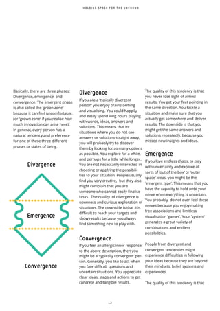 4 2
The quality of this tendency is that
you never lose sight of aimed
results. You get your feet pointing in
the same direction. You tackle a
situation and make sure that you
actually get somewhere and deliver
results. The downside is that you
might get the same answers and
solutions repeatedly, because you
missed new insights and ideas.
Emergence
If you love endless chaos, to play
with uncertainty and explore all
sorts of ‘out of the box’ or ‘outer
space’ ideas, you might be the
‘emergent type’. This means that you
have the capacity to hold onto your
nerve when everything is uncertain.
You probably do not even feel these
nerves because you enjoy making
free associations and limitless
visualisation ‘games’. Your 'system'
generates a great variety of
combinations and endless
possibilities.
People from divergent and
convergent tendencies might
experience difficulties in following
your ideas because they are beyond
their mindsets, belief systems and
experiences.
The quality of this tendency is that
H O L D I N G S P A C E F O R T H E U N K N O W N
Divergence
If you are a ‘typically divergent
person’ you enjoy brainstorming
and visualising. You could happily
and easily spend long hours playing
with words, ideas, answers and
solutions. This means that in
situations where you do not see
answers or solutions straight away,
you will probably try to discover
them by looking for as many options
as possible. You explore for a while,
and perhaps for a little while longer.
You are not necessarily interested in
choosing or applying the possibili-
ties to your situation. People usually
find you very creative, but they also
might complain that you are
someone who cannot easily finalise
tasks. The quality of divergence is
openness and curious exploration of
situations. The downside is that it is
difficult to reach your targets and
show results because you always
find something new to play with.
Convergence
If you feel an allergic inner response
to the above description, then you
might be a 'typically convergent' per-
son. Generally, you like to act when
you face difficult questions and
uncertain situations. You appreciate
clear ideas, steps and actions to get
concrete and tangible results.
Basically, there are three phases:
Divergence, emergence and
convergence. The emergent phase
is also called the 'groan zone'
because it can feel uncomfortable.
(or 'grown zone' if you realise how
much innovation can arise here).
In general, every person has a
natural tendency and preference
for one of these three different
phases or states of being.
Divergence
Emergence
Convergence
 