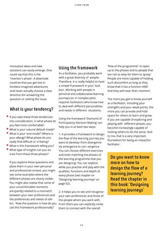 4 3
• If you take these three tendencies
into consideration, in what phase do
you feel most comfortable?
• What is your natural default mode?
• What is your ‘anti-mode’? Where is
your allergy? What phase do you
really find difficult or irritating?
• What is this framework telling you?
• What type of insights can you ex-
tract from these three phases?
If you explore these questions and
place them in your own personal
and professional context, you might
see some examples where the
different phases are clearly visible.
You might also realise that some of
your uncomfortable moments
are (partly) related to a mismatch
between your own preferences and
the preferences and needs of oth-
ers. Now the question is how do you
use this framework professionally?
innovative ideas and new
solutions can easily emerge. One
could say that this is the
'inventor's phase'. A downside
could be that you get lost in
limitless imagined adventures
and never actually choose a clear
direction for answering the
question or solving the issue.
What is your tendency?
'flow of the programme’, to open
up to the phases and to people that
are not so easy for them to 'grasp'.
People are more capable of holding
such discomfort as long as they
know that it has a function AND
that they will have 'their moment'.
The more you get to know yourself
as a facilitator, including your
strengths and your weak points, the
more you can provide and hold
space for others to learn and grow.
If you are capable of exploring and
playing with different phases, you
become increasingly capable of
inviting others to do the same. And
to me, that is a very important
foundation for being an impactful
facilitator.
Do you want to know
more on how to
design the flow of a
learning journey?
Read the chapter in
this book: ‘Designing
learning journeys’
C I S K A P O U W
Using the framework
As a facilitator, you probably work
with a great diversity of people.
Therefore, it is really helpful to have
a simple framework in your 'tool
box'. Working with people in
personal and collaborative learning
journeys (or in complex jobs)
requires facilitators who know how
to deal with different personalities
and needs in different situations.
Using the framework ‘Diamond of
Participatory Decision Making’ can
help you in at least two ways:
1. It provides a framework to design
the flow of the learning journey you
want to develop: from divergence
via emergence to con- vergence.
You can choose different exercises
and tools matching the phases of
the learning programme that you
are designing. You can explore
while you practise and play with the
qualities, functions and depth of
every phase (see chapter on
'Designing learning journeys' on
page 62).
2. It helps you to see and recognise
your own preferences and those of
the people whom you work with.
From there you can explicitly invite
them to connect with the overall
 