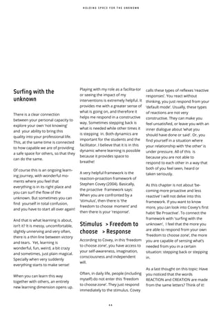 4 4
Surfing with the
unknown
There is a clear connection
between your personal capacity to
explore your own ‘not knowing’
and your ability to bring this
quality into your professional life.
This, at the same time is connected
to how capable we are of providing
a safe space for others, so that they
can do the same.
Of course this is an ongoing learn-
ing journey, with wonderful mo-
ments where you feel that
everything is in its right place and
you can surf the flow of the
unknown. But sometimes you can
find yourself in total confusion,
and you have to start all over again!
And that is what learning is about,
isn’t it? It is messy, uncomfortable,
slightly unnerving and very often,
there is a thin line between victory
and tears. Yet, learning is
wonderful, fun, weird, a bit crazy
and sometimes, just plain magical.
Specially when very suddenly
everything starts to make sense!
When you can learn this way
together with others, an entirely
new learning dimension opens up.
H O L D I N G S P A C E F O R T H E U N K N O W N
Playing with my role as a facilita-tor
or seeing the impact of my
interventions is extremely helpful. It
provides me with a greater sense of
what is going on, and therefore it
helps me respond in a constructive
way. Sometimes stepping back is
what is needed while other times it
is stepping in. Both dynamics are
important for the students and the
facilitator. I believe that it is in this
dynamic where learning is possible
because it provides space to
breathe!
A very helpful framework is the
reaction-proaction framework of
Stephen Covey (2004). Basically,
the proactive framework says:
When you are confronted by a
‘stimulus’, then there is ‘the
freedom to choose moment’ and
then there is your ‘response’.
Stimulus > Freedom to
choose > Response
According to Covey, in this ‘freedom
to choose zone’, you have access to
your self-awareness, imagination,
consciousness and independent
will.
Often, in daily life, people (including
myself) do not enter this 'freedom
to choose zone’. They just respond
immediately to the stimulus. Covey
calls these types of reflexes ‘reactive
responses’. You react without
thinking, you just respond from your
‘default mode’. Usually, these types
of reactions are not very
constructive. They can make you
feel unsatisfied, or leave you with an
inner dialogue about ‘what you
should have done or said'. Or, you
find yourself in a situation where
your relationship with ‘the other’ is
under pressure. All of this is
because you are not able to
respond to each other in a way that
both of you feel seen, heard or
taken seriously.
As this chapter is not about ‘be-
coming more proactive and less
reactive’ I will not delve into this
framework. If you want to know
more, you can look into Covey's first
habit ‘Be Proactive’. To connect the
framework with 'surfing with the
unknown’, I feel that the more you
are able to respond from your own
‘freedom to choose zone’, the more
you are capable of sensing what’s
needed from you in a certain
situation: stepping back or stepping
in.
As a last thought on this topic: Have
you noticed that the words
REACTION and CREATION are made
from the same letters? Think of it!
 