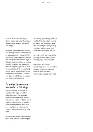 4 5
REACTION or CREATION? your
choice makes a great difference in
how you interact with the world
around you.
Although life can be quite difficult
and dealing with the unknown can
be a struggle every now and then,
perhaps finding the right response
requires just a little ‘switch’ in your
thought pattern. Instead of beating
yourself up when you adopted a
reactive response, you could also
try to smile kindly at yourself and
simply try to react differently next
time.² In the end, life is a continu-
ous journey full of new opportuni-
ties to choose differently.
To end with a comma
instead of a full stop
I could probably fill dozens of
pages on this topic and other
related theories, frameworks,
questions and exercises. I could
also tell you plenty of stories about
my lessons and those of people I
know. But I somehow think that
you now have an image, some
insights and hopefully, some new
ideas.
I usually try to integrate the lessons
that I have learned on ‘holding on
and letting go' in every aspect of
my life. Therefore, I am hoping
(in a kind and nourishing way)
that you find your own journey,
your own lessons, your own
growth and emerging wisdom.
All in all, I wish you a wonderful
journey on your playful quest
in the bumpy ride called life!
Play, mess around and
sometimes, when you know the
answer, try to keep quiet. Be
curious, bold and very
importantly, enjoy the process!
C I S K A P O U W
 