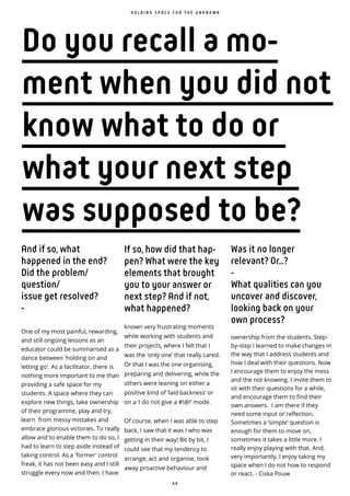 4 6
H O L D I N G S P A C E F O R T H E U N K N O W N
Do you recall a mo-
ment when you did not
know what to do or
what your next step
was supposed to be?
And if so, what
happened in the end?
Did the problem/
question/
issue get resolved?
-
One of my most painful, rewarding,
and still ongoing lessons as an
educator could be summarised as a
dance between 'holding on and
letting go'. As a facilitator, there is
nothing more important to me than
providing a safe space for my
students. A space where they can
explore new things, take ownership
of their programme, play and try,
learn from messy mistakes and
embrace glorious victories. To really
allow and to enable them to do so, I
had to learn to step aside instead of
taking control. As a 'former' control
freak, it has not been easy and I still
struggle every now and then. I have
If so, how did that hap-
pen? What were the key
elements that brought
you to your answer or
next step? And if not,
what happened?
known very frustrating moments
while working with students and
their projects, where I felt that I
was the ‘only one’ that really cared.
Or that I was the one organising,
preparing and delivering, while the
others were leaning on either a
positive kind of ‘laid backness’ or
on a ‘I do not give a #!@!’ mode.
Of course, when I was able to step
back, I saw that it was I who was
getting in their way! Bit by bit, I
could see that my tendency to
arrange, act and organise, took
away proactive behaviour and
Was it no longer
relevant? Or...?
-
What qualities can you
uncover and discover,
looking back on your
own process?
ownership from the students. Step-
by-step I learned to make changes in
the way that I address students and
how I deal with their questions. Now
I encourage them to enjoy the mess
and the not knowing. I invite them to
sit with their questions for a while,
and encourage them to find their
own answers. I am there if they
need some input or reflection.
Sometimes a ‘simple’ question is
enough for them to move on,
sometimes it takes a little more. I
really enjoy playing with that. And,
very importantly, I enjoy taking my
space when I do not how to respond
or react. - Ciska Pouw
 