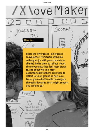 4 7
Move on...
Share the ‘divergence emergence
convergence’ framework with your
colleagues (or with your students or
clients). Invite them to reflect about
the movements they feel most drawn
to, and about which is most
uncomfortable to them. Take time to
reflect in small groups on how, as a
team, you are better able to navigate
through all phases. What might support
you in doing so?
C I S K A P O U W
 