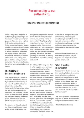 4 9
Reconnecting to our
authenticity
The power of nature and language
M A A I K E M A D E L O N B O U M A N S
This is a story about the power of
authenticity to give meaning to our
life. A story about the power of lan-
guage, to shape our sense of place.
And how these two intertwine.
Telling someone else’s story is easy.
You ask them good questions, listen
to their answers, notice the choice
of words, the silences in between,
the rhythm in which they speak.
You embody their story, at least for
a little while, when putting it on
paper. But then writing your own
story, now, that is more challenging
(ha ha! not funny, actually). But here
it goes.
The history of
businessmen in suits
I find myself sitting in a kitchen in
an office at the beautiful venue of
Nyenrode Business University, an
old and well-established business
school in the centre of the
Netherlands. We have set ourselves
the task of writing two books in
three days. Fun, definitely. Plus, as
one of us noted yesterday, we have
the practice of meeting in beautiful
places, with nature by our side.
Which makes it even more fun.
The pictures on the walls around
me show men, all dressed in suits
and in serious conversation over
sticky notes and papers in front of
them. The walls have pictures of
women, too, but they are not in
conversation. The photographer
might have not taken them seri-
ously, portraying them as mere
objects with very little clothes on. A
shot from behind, her curves and
naked skin only partially covered by
jewellery. Who would ever wear
jewellery on their back, all the way
down to their ass, without putting
clothes on?
I’m drifting off, I’m sorry. See, that
is what happens when we move
through a society which offers
constant distractions. A place
that bombards us with images and
stories that are not mine, not yours,
not ours. For most of the women I
know are very capable of engaging
in a conversation actually, even
when there’s sticky notes and
papers involved.
A young man in a suit enters the
kitchen. Makes himself coffee. He
looks out of the window as he waits
for it to be ready and sees trees,
bushes, green. I see him thinking to
himself, I wonder what is on his
mind. I hope he uses this time to
see the beauty that surrounds him.
I hope he allows himself to be
touched by it, and thereby be
reminded of the innate beauty that
surrounds us. Recognise that, as a
matter of fact, we can support
more beauty to come forth in the
spaces in which we meet. For
maybe cultivating beauty, creating a
welcoming space, can serve the
individual and collective learning we
need.
I hope he notices his breath in his
belly. Perhaps he does not, per-
haps not now. Hopefully at some
point in time, he will.
What if our life
is our work?
People on their deathbed never say
they wish they had spent more time
working. But then maybe that
depends on our definition of work.
What if work is life? What if it means
tending to abundance, grace, joy,
gratitude, community? What if to
live well is our main job? What then
does it mean to live well, to take
care of oneself and others, and the
Earth we live on?
“See, most of us work until we’re 65,
only then to realise. We only made a
living, we never really lived our lives.”
- Maaike Madelon Boumans
 