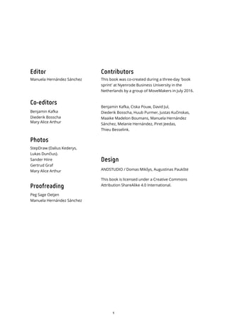 5
Editor
Manuela Hernández Sánchez
Co-editors
Benjamin Kafka
Diederik Bosscha
Mary Alice Arthur
Photos
StepDraw (Dalius Kederys,
Lukas Dun ius).
Sander Hiire
Gertrud Graf
Mary Alice Arthur
Proofreading
Peg Sage Oetjen
Manuela Hernández Sánchez
Contributors
This book was co-created during a three-day 'book
sprint' at Nyenrode Business University in the
Netherlands by a group of MoveMakers in July 2016.
Benjamin Kafka, Ciska Pouw, David Jul,
Diederik Bosscha, Huub Purmer, Justas Kučinskas,
Maaike Madelon Boumans, Manuela Hernández
Sánchez, Melanie Hernández, Piret Jeedas,
Thieu Besselink.
Design
ANDSTUDIO / Domas Mik ys, Augustinas Pauk t
This book is licensed under a Creative Commons
Attribution ShareAlike 4.0 International.
 