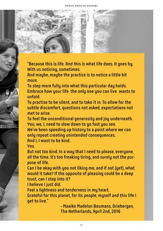 5 1
“Because this is life. And this is what life does. It goes by.
With us noticing, sometimes.
And maybe, maybe the practice is to notice a little bit
more.
To step more fully into what this particular day holds.
Embrace how your life the only one you can live wants to
unfold.
To practise to be silent, and to take it in. To allow for the
subtle discomfort, questions not asked, expectations not
met to arise.
To feel the unconditional generosity and joy underneath.
You, we, I, need to slow down to go fast you see.
We’ve been speeding up history to a point where we can
only repeat creating unintended consequences.
And I, I want to be kind.
Yes.
But not too kind. In a way that I need to please, everyone,
all the time. It’s too freaking tiring, and surely not the pur-
pose of life.
Can I be okay with you not liking me, and if not (yet), what
would it take? If the opposite of pleasing could be a deep
trust, can I step into it?
I believe I just did.
Feel a lightness and tenderness in my heart.
Grateful for this planet, for its people, myself and this life I
get to live.”
- Maaike Madelon Boumans, Driebergen,
The Netherlands, April 2nd, 2016
M A A I K E M A D E L O N B O U M A N S
 