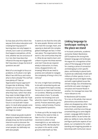 5 2
So how does all of this inform the
way we think about education and
creating learning spaces? If
learning does not only happen in
schools, but is seen as something
that happens everywhere, all the
time, whether we are conscious of
it or not, then how does that
influence the way we engage with
life? How does it shape the kind of
questions we ask?
Most of us are taught to focus on
problems, to fix what is not right.
What if we shift focus and notice
what is there already? The stuff we
have plenty of? Take an
‘Appreciative Inquiry’ approach?
(Cooperrider & Whitney, 1999).
People turn out to be more
resourceful when they are asked
what they have, rather than what
they need. As Bob Stilger (2013)
learned in his work after the Triple
Disaster in Fukushima, Japan: “The
future is not built with master
plans. It is built when people come
together, look at what they have,
and begin to create.”
When instead we grade students’
capacity to repeat information we
already know, but fail to build their
internal muscle to discover the
unknown, we might end up with
smart people, but definitely not
with wise people.
R E C O N N E C T I N G T O O U R A U T H E N T I C I T Y
It seems to me that this time calls
for wise people. Women and men
who have the courage, heart, and
capacity to deal with the complex
global challenges we face. In their
own place. The organisations they
work in, the communities they live
in. What do we need to learn and
unlearn to grow into these women
and men? How do we respond
wisely to distraction, to chaos,
stress, disappointment, not
knowing? What do we need to
practise and cultivate to navigate
the complexity of living in this 21st
century?
For one, it might have something
to do with remembering who we
are, stripped of the layers society
has put on us, layers we have put
on ourselves. Allowing ourselves to
notice what is here. To actually
practise ‘not knowing’ (not sure
what this means? Great, that is the
point!). Practise awareness, genu-
ineness, radical honesty. Practise
asking powerful questions.
To show up to life, be ready to face
it. Without the need to hide, to
fake it or fix it. For when we
reconnect to what is most
meaningful to us, we realise our
meaning of life. We literally find
our place in this world, a solid
ground underneath our feet.
Linking language to
landscape: rooting in
the place we stand
In his book Landmarks, academic
and writer Robert Macfarlane
(2015) explores the strong links
between language and landscape.
He argues for a recognition of the
value of ‘the language of the land’
for creating a sense of connection
and belonging to one’s specific
place, and thereby to planet Earth.
A planet we collectively inhabit with
millions of other species. In an in-
creasingly virtual and digital reality,
and with urgent global issues like
climate change, loss of biodiversity
and fertile soil, water shortage in
one place and massive floods in
another, his message has never felt
more relevant to me.
As Macfarlane (2015) states:
“It is not, on the whole, that natural
phenomena and entities them-
selves are disappearing rather that
there are fewer people able to
name them, and that once they go
unnamed they go to some degree
unseen. Language deficit leads to
attention de cit. As we further de-
plete our ability to name, describe
and figure particular aspects of our
places, our competence for under-
standing and imagining possible re-
lationships with nonhuman nature
 