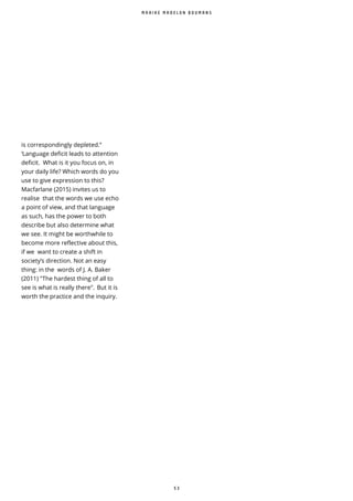 5 3
M A A I K E M A D E L O N B O U M A N S
is correspondingly depleted.”
‘Language deficit leads to attention
deficit. What is it you focus on, in
your daily life? Which words do you
use to give expression to this?
Macfarlane (2015) invites us to
realise that the words we use echo
a point of view, and that language
as such, has the power to both
describe but also determine what
we see. It might be worthwhile to
become more reflective about this,
if we want to create a shift in
society’s direction. Not an easy
thing: in the words of J. A. Baker
(2011) "The hardest thing of all to
see is what is really there". But it is
worth the practice and the inquiry.
 