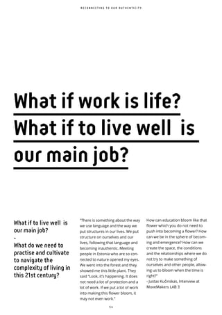 5 4
What if to live well is
our main job?
-
What do we need to
practise and cultivate
to navigate the
complexity of living in
this 21st century?
“There is something about the way
we use language and the way we
put structures in our lives. We put
structure on ourselves and our
lives, following that language and
becoming inauthentic. Meeting
people in Estonia who are so con-
nected to nature opened my eyes.
We went into the forest and they
showed me this little plant. They
said “Look, it’s happening. It does
not need a lot of protection and a
lot of work. If we put a lot of work
into making this flower bloom, it
may not even work.”
R E C O N N E C T I N G T O O U R A U T H E N T I C I T Y
How can education bloom like that
flower which you do not need to
push into becoming a flower? How
can we be in the sphere of becom-
ing and emergence? How can we
create the space, the conditions
and the relationships where we do
not try to make something of
ourselves and other people, allow-
ing us to bloom when the time is
right?”
- Justas Ku inskas, Interview at
MoveMakers LAB 3
What if work is life?
What if to live well is
our main job?
 