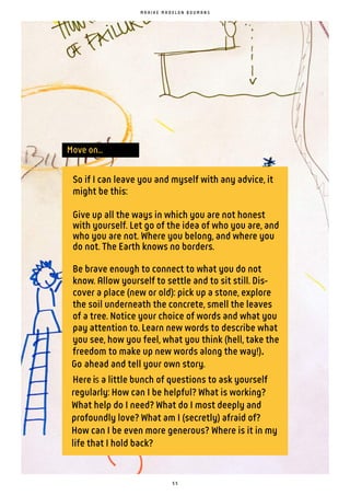 5 5
Move on...
So if I can leave you and myself with any advice, it
might be this:
Give up all the ways in which you are not honest
with yourself. Let go of the idea of who you are, and
who you are not. Where you belong, and where you
do not. The Earth knows no borders.
Be brave enough to connect to what you do not
know. Allow yourself to settle and to sit still. Dis-
cover a place (new or old): pick up a stone, explore
the soil underneath the concrete, smell the leaves
of a tree. Notice your choice of words and what you
pay attention to. Learn new words to describe what
you see, how you feel, what you think (hell, take the
freedom to make up new words along the way!)
Go ahead and tell your own story.
Hereis a little bunch of questions to ask yourself
regularly: How can I be helpful? What is working?
What help do I need? What do I most deeply and
profoundly love? What am I (secretly) afraid of?
How can I be even more generous? Where is it in my
life that I hold back?
M A A I K E M A D E L O N B O U M A N S
 