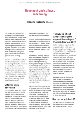 5 7
Movement and stillness
in learning
Allowing wisdom to emerge
Our current education places a
strong focus on developing the
mind and therefore, usually leaves
the body out of the picture. This
unbalance often continues in our
work life: we spend most of our
time sitting behind a desk during
daytime, and on the couch in the
evening. But our bodies are not
made to sit still! Plus, they hold a
great well of wisdom and offer a
great source of learning.
How can we tap into that wisdom?
How do we integrate movement
into learning? What allows learners
and teachers to connect on a
deeper level of consciousness?
How do we connect to ourselves,
to each other and to the world we
live in? What are the practices that
make deep learning happen; the
type of learning which reflects
actual life experience?
Unfolding a new
perspective
One gateway is physical or kinetic
practices. Human beings experi-
ence life, and the learning that
goes with it, through the senses of
the body. There is extensive
scientific research around the
impact of involving the body in
learning, but we still prefer visual,
mental and oral skills. In the words
of Eric Jensen (2005), educator and
translator of neuroscience into
practical classroom applications:
“It’s truly astonishing that the dom-
inant model for formal learning is
still ‘sit and git.’ It’s not just aston-
ishing it’s embarrassing. Why do ̀
we persist when the evidence that
lecture alone does not cut it is so
strong?”
In some ways, learning is move-
ment itself: whether it is physical
movement, being emotionally
moved or being intellectually
challenged. Learning to experience
your own body consciously can be
a powerful way to integrate learn-
ing. Practices that allow you to be
mindful of your own movement
and body posture eventually lead
to real dialogue and co-creative
decision making; and most
importantly, to fully embody your
own place in life.
Movement can be a powerful way
to study ourselves, others and the
world, specially when it becomes a
common practice of a learning
community. It allows people to
hear and recognise their needs
through the needs of their body
rather than suppressing them.
By being empathic, gentle and
generally aware of our bodies, we
become more sensitive to our own
needs and those of others.
“The way we sit and
stand can change the
way we think and speak.”
(Palmer & Crawford, 2013)
It takes practice to experience the
body as a medium which is con-
stantly moving in and being moved
by the world. Here’s a crucial aspect:
in a fast moving and rapidly
changing world, what we sometimes
need most is to stand still. But it
takes great skill to practise stillness
and to notice it in this continuous
movement. It takes great effort to
develop discipline and courage to
create these moments of stillness. It
takes patience to connect to a
deeper source of knowing and
integrate learning.
We should move no less than we
speak or read to allow a more
complete awareness. Movement
should not be understood as an
extracurricular thing or even a sport,
but recognised as a human need.
Movement should be comprehen-
ded beyond physicality: its energetic
and even spiritual elements should
be taken into account.
How can we get started?
One way to start is to take up any
practice involving body movement
and stillness. Practise it, not for
M E L A N I E H E R N Á N D E Z , J U S T A S K U Č I N S K A S , M A A I K E M A D E L O N B O U M A N S
 
