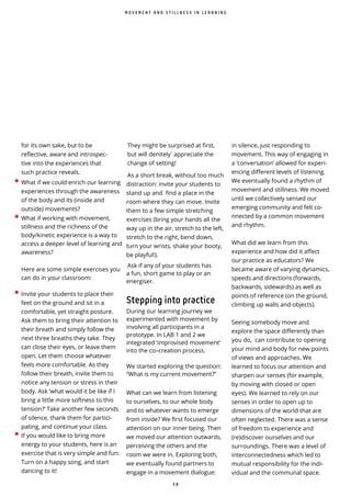 5 8
They might be surprised at first,
but will denitely ̀appreciate the
change of setting!
As a short break, without too much
distraction: invite your students to
stand up and find a place in the
room where they can move. Invite
them to a few simple stretching
exercises (bring your hands all the
way up in the air, stretch to the left,
stretch to the right, bend down,
turn your wrists, shake your booty,
be playful!).
Ask if any of your students has
a fun, short game to play or an
energiser.
Stepping into practice
During our learning journey we
experimented with movement by
involving all participants in a
prototype. In LAB 1 and 2 we
integrated ‘improvised movement’
into the co–creation process.
We started exploring the question:
“What is my current movement?”
What can we learn from listening
to ourselves, to our whole body
and to whatever wants to emerge
from inside? We first focused our
attention on our inner being. Then
we moved our attention outwards,
perceiving the others and the
room we were in. Exploring both,
we eventually found partners to
engage in a movement dialogue:
in silence, just responding to
movement. This way of engaging in
a ‘conversation’ allowed for experi-
encing different levels of listening.
We eventually found a rhythm of
movement and stillness. We moved
until we collectively sensed our
emerging community and felt co-
nnected by a common movement
and rhythm.
What did we learn from this
experience and how did it affect
our practice as educators? We
became aware of varying dynamics,
speeds and directions (forwards,
backwards, sidewards) as well as
points of reference (on the ground,
climbing up walls and objects).
Seeing somebody move and
explore the space differently than
you do, can contribute to opening
your mind and body for new points
of views and approaches. We
learned to focus our attention and
sharpen our senses (for example,
by moving with closed or open
eyes). We learned to rely on our
senses in order to open up to
dimensions of the world that are
often neglected. There was a sense
of freedom to experience and
(re)discover ourselves and our
surroundings. There was a level of
interconnectedness which led to
mutual responsibility for the indi-
vidual and the communal space.
M O V E M E N T A N D S T I L L N E S S I N L E A R N I N G
for its own sake, but to be
reflective, aware and introspec-
tive into the experiences that
such practice reveals.
• What if we could enrich our learning
experiences through the awareness
of the body and its (inside and
outside) movements?
• What if working with movement,
stillness and the richness of the
body/kinetic experience is a way to
access a deeper level of learning and
awareness?
Here are some simple exercises you
can do in your classroom:
• Invite your students to place their
feet on the ground and sit in a
comfortable, yet straight posture.
Ask them to bring their attention to
their breath and simply follow the
next three breaths they take. They
can close their eyes, or leave them
open. Let them choose whatever
feels more comfortable. As they
follow their breath, invite them to
notice any tension or stress in their
body. Ask ‘what would it be like if I
bring a little more softness to this
tension?’ Take another few seconds
of silence, thank them for partici-
pating, and continue your class.
• If you would like to bring more
energy to your students, here is an
exercise that is very simple and fun:
Turn on a happy song, and start
dancing to it!
 