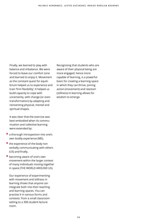 5 9
Finally, we learned to play with
balance and imbalance. We were
forced to leave our comfort zone
and learned to enjoy it. Movement
as the constant quest for equili-
brium helped us to experience and
train ‘ rm exibility’. It helped us
build capacity to cope with
uncertainty, with change (or even
transformation) by adapting and
reinventing physical, mental and
spiritual shapes.
It was clear that the exercise was
best embodied when its commu-
nication and collective learning
were extended by:
M E L A N I E H E R N Á N D E Z , J U S T A S K U Č I N S K A S , M A A I K E M A D E L O N B O U M A N S
• a thorough introspection into one’s
own bodily experience (ME),
• the experience of the body non
verbally communicating with others
(US) and finally,
• becoming aware of one’s own
movement within the larger context
of many individuals moving together
in space (THE WORLD AROUND US).
Our experience of experimenting
with movement and stillness in
learning shows that anyone can
integrate both into their teaching
and learning spaces. You can
practise it in various forms and
contexts: from a small classroom
setting to a 300-student lecture
room.
Recognising that students who are
aware of their physical being are
more engaged, hence more
capable of learning, is a powerful
basis for creating a learning space
in which they can thrive. Joining
action (movement) and reection ̀
(stillness) in learning allows for
wisdom to emerge.
 