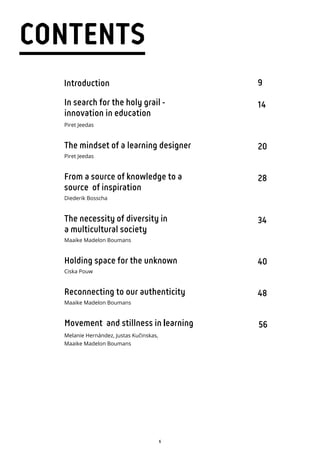 6
CONTENTS
9
14
20
28
34
40
48
56
Introduction
In search for the holy grail -
innovation in education
Piret Jeedas
The mindset of a learning designer
Piret Jeedas
From a source of knowledge to a
source of inspiration
Diederik Bosscha
The necessity of diversity in
a multicultural society
Maaike Madelon Boumans
Holding space for the unknown
Ciska Pouw
Reconnecting to our authenticity
Maaike Madelon Boumans
Movement and stillness in learning
Melanie Hernández, Justas Kučinskas,
Maaike Madelon Boumans
 