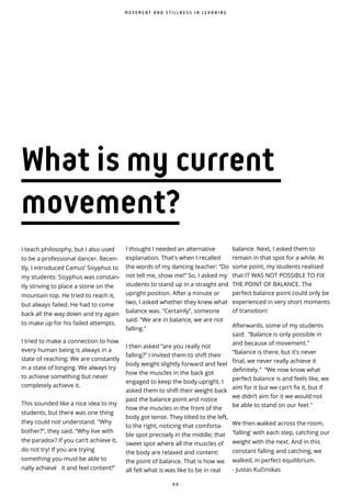 6 0
I teach philosophy, but I also used
to be a professional dancer. Recen-
tly, I introduced Camus’ Sisyphus to
my students: Sisyphus was constan-
tly striving to place a stone on the
mountain top. He tried to reach it,
but always failed. He had to come
back all the way down and try again
to make up for his failed attempts.
I tried to make a connection to how
every human being is always in a
state of reaching: We are constantly
in a state of longing. We always try
to achieve something but never
completely achieve it.
This sounded like a nice idea to my
students, but there was one thing
they could not understand. "Why
bother?”, they said. “Why live with
the paradox? If you can’t achieve it,
do not try! If you are trying
something you must be able to
nally achieve ̀ it and feel content!”
M O V E M E N T A N D S T I L L N E S S I N L E A R N I N G
I thought I needed an alternative
explanation. That's when I recalled
the words of my dancing teacher: “Do
not tell me, show me!” So, I asked my
students to stand up in a straight and
upright position. After a minute or
two, I asked whether they knew what
balance was. “Certainly”, someone
said. “We are in balance, we are not
falling.”
I then asked “are you really not
falling?” I invited them to shift their
body weight slightly forward and feel
how the muscles in the back got
engaged to keep the body upright. I
asked them to shift their weight back
past the balance point and notice
how the muscles in the front of the
body got tense. They tilted to the left,
to the right, noticing that comforta-
ble spot precisely in the middle; that
sweet spot where all the muscles of
the body are relaxed and content:
the point of balance. That is how we
all felt what is was like to be in real
balance. Next, I asked them to
remain in that spot for a while. At
some point, my students realised
that IT WAS NOT POSSIBLE TO FIX
THE POINT OF BALANCE. The
perfect balance point could only be
experienced in very short moments
of transition!
Afterwards, some of my students
said: “Balance is only possible in
and because of movement."
“Balance is there, but it’s never
final, we never really achieve it
definitely." “We now know what
perfect balance is and feels like, we
aim for it but we can't fix it, but if
we didn’t aim for it we would not
be able to stand on our feet."
We then walked across the room,
'falling' with each step, catching our
weight with the next. And in this
constant falling and catching, we
walked, in perfect equilibrium.
- Justas Ku inskas
What is my current
movement?
 