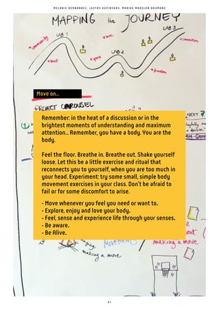 6 1
Remember: in the heat of a discussion or in the
brightest moments of understanding and maximum
attention... Remember, you have a body. You are the
body.
Feel the floor. Breathe in. Breathe out. Shake yourself
loose. Let this be a little exercise and ritual that
reconnects you to yourself, when you are too much in
your head. Experiment: try some small, simple body
movement exercises in your class. Don't be afraid to
fail or for some discomfort to arise.
- Move whenever you feel you need or want to
- Explore, enjoy and love your body
- Feel, sense and experience life through your senses
- Be aware
- Be Alive.
M E L A N I E H E R N Á N D E Z , J U S T A S K U Ć I N S K A S , M A A I K E M A D E L O N B O U M A N S
Move on...
 