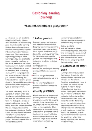 6 3
Designing learning
journeys
What are the milestones in your process?
As educators, our role is not only
delivering high quality content.
More and more, it is about creating
good circumstances for learning
to occur. Our methods and ways
of communicating need to support
individual learners in relating to
the content. This is what design-
ing learning journeys is about.
Learning journeys can be all sorts
of processes where we learn. In
this article, we focus on the formal
learning journeys, that are initiated
and planned by someone. It can
be everything from a university
course, a three-year programme,
to a whole school curriculum, or
just a one-hour meeting. We
believe that there are some generic
elements that should be taken into
consideration, when designing all
types of learning journeys.
This article takes a very practical
approach. It is not meant to be a
step-by-step guide to follow strictly.
Use what you nd relevant. First, it
takes you through the process of
preparing a learning journey. Se-
condly, it includes some frameworks
that can help you structure the
journeys you are designing. Finally,
it does not delve into the metaphor
of the hero’s journey. For an
exploration of this metaphor, see
Joseph Campbell’s ‘The Hero with a
Thousand Faces (1949).
•
•
•
D A V I D J U L , B E N J A M I N K A F K A
1. Before you start
Too many courses and program-
mes are born in Word and Excel.
Designing is a creative process that
demands an open mind, and the
will to explore possibilities and go
beyond the usual ways of planning.
Set the right circumstances for
yourself, like time and space and
invite other people to co-design
with you.
Guiding questions:
Who are you designing the learning
journey with? Who can support
you?
How can you get the needed
information to design the learning
journey?
Do you have the right circum-
stances to dive into the designing
process?
2. Clarify your frame
What is your window of opportuni-
ty? Clarify this when you design a
programme, whether it is new or a
redesign. Some frames might be
set, some rules and circumstances
might be non-negotiable. Other
pieces might be negotiable, or may
dissolve when questioned, such as
traditions that nobody holds dear
anymore, or old patterns that are
continued simply due to a lack of
imagination. It is shockingly
• What are the overall frames/
boundaries (time period, amount of
time, physical/online space, formal
requirements, budget, outcomes)?
• What opportunities are there?
• What are you taking for granted
that may not be a given?
Understand the target
group
Learning is an individual process
that happens through the rela-
tionship between the learner, the
educator and the content.
Therefore, we as educators need to
be curious and understand our
students, in order to design
effective learning journeys.
Besides knowing who the students
are, you need to understand their
motivation for learning, and the
context of their current reality. Be
aware that besides the learning
journey you are inviting them into,
they are involved in hundreds of
other processes! In other courses,
at work, maybe, and in social life.
Without the awareness of other
important elements in the learner’s
life, we will have a hard time
actually supporting their learning
and development.
common for people to believe
that they are more constrained by
frames than they actually are.
Guiding questions:
 