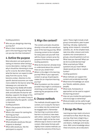 6 4
Guiding questions:
4. Outline the purpose
Most educators are quite good at
stating an intention when writing a
course description, making it clear
why it should be interesting to show
up for a course. But when stating
what the learner can expect to take
away from the course, many
become unclear. Attention to the
specific desired outcomes can make
more visible for the learner what the
takeaways are, and what the
learning journey ideally will enable
them to do. Defining what desired
skills and attitudes the learner will
develop, supports the design of the
whole journey, and makes it easy to
understand why the specific content
is important.
Guiding questions:
5. Align the content?
The content and tasks should be
directly in line with the overall pur-
pose of the learning journey. When
choosing content to be included,
for every piece ask yourself: how
will the chosen content serve the
purpose of the learning journey?
Guiding questions:
The methods should support the
content, so it is easy for the learn-
ers to delve into the content and
be engaged with it. Remember
that learning is a process where
learners co-construct new views
with others. Lectures, PowerPoint
and books might not be the most
effective way to share or work with
content. Alternative formats with
slightly more creative methods can
increase the outcome of the hours
D E S I G N I N G L E A R N I N G J O U R N E Y S
• Who are you designing a learning
journey for?
• What is their motivation for taking
part in this learning journey? How
can you tap into that motivation?
• What is the purpose of this learn-
ing journey?
• What is the reason for starting the
learning journey?
• What should be the outcome for
the participants?
• What attitudes would you like par-
ticipants to develop?
• What skills would you like the
participant to acquire?
• What do the learners already know
or understand about the content?
How can you stretch this?
• Where is the edge in this learning
journey? What in your approach,
content or group of participants
makes this an important learning
journey?
• What foundation can the content
provide? How might it contribute to
stretching current beliefs and
widening the perspective of the
participants?
6. Choose methods
• What methods can support the
content and accelerate learning?
• What kind of knowledge can assist
you? (books, websites, places,
people).
• What tools, frameworks or
approaches can be used to support
the learning process?
• How can you involve the participants
and encourage co-ownership?
• What principles can be useful to get
the most out of the learning journey?
7. Design the flow
Learning journeys need a structure
and balance to flow. Much like any.
journey, they have a beginning, a
middle and an end, they have ups
and downs, challenges and resolu-
tions. With some knowledge about
these structures, we as educators
spent. These might include small-
group conversations, peer-to-peer
teaching, role play, rapid proto-
typing, action research, nonverbal
activities, etc. At the simplest level,
take time after a lesson and invite
students into conversations in
groups, around questions such as:
What have you learned? What can
we do to accelerate learning?
What surprised you? What
questions do you have? Which
idea(s) would you like to explore
further?
Guiding questions:
 