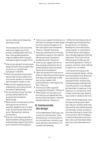 6 5
•How are you going to structure your
design process? How to explain this
structure in a nutshell? (see
framework: ‘I DO ART’).
•What is the purpose of your learn-
ing journey? Can you express it in
one concise question or sentence?
(see framework: ‘Golden Circle’).
•What are the stepping stones (or
milestones) in your process? (see
framework: ‘Backcasting’).
•Are the activities of your learning
journey clearly linked to this
purpose? (see framework:
‘Backcasting’).
•What are the core elements that the
learning journey consists of
(activities, deadlines, etc.)? In what
order should they be? (see frame-
works: ‘Backcasting’, ‘Learning
Journey Plan’).
•Does your learning journey offer a
balance between asking questions
and providing answers? (see frame-
work: ‘Diamond of Participation’).
• How can you support the learners so
that they can diverge and dive deeply
into the content and explore it on
their own paths? (see frameworks:
'Theory U, 'Double' Diamond).
• Have you reserved time for emerg-
ing elements, based on the needs of
the learners? (see frameworks:
‘Double Diamond’, ‘Theory U’).
• How can you support learners as
they converge and pull out the es-
sential elements? (see framework:
‘Diamond of Participation’).
• When do the learners have time to
reflect on what they are learning and
how they are progressing? In what
way can you support that?
(see frameworks: ‘Learning Journey
Plan’, Theory U).
• How do you make a good be-
ginning? (see framework: 'Theory U’).
• What actions can you take to en-
sure that you are aligned with the
learners? (see framework: ‘I DO ART’,
‘Double Diamond’, ‘Theory U’).
8. Communicate
the design
As Paul Watzlawick (1967) says, you
cannot not communicate! If you
would like your communication to
be in line with your intentions, pay
some attention and intention to it!
Consider the following:
D A V I D J U L , B E N J A M I N K A F K A
can do a better job of designing
learning journeys.
The frameworks at the end of this
article can support you in the
process of designing the learning
flow. These guiding questions
might be helpful, when using the
frameworks given on pages 70-76:
1. Before the learning journey: at
the beginning of every learning
journey there is an invitation.
Reading the course description,
seeing a poster or receiving the
first email about a learning jour-
ney is already staging the learning
experience. This is your shot at
influencing who shows up, and
with what expectations. Clarity of
purpose, outcomes, what methods
to expect, etc. are helpful!
2. During the learning journey:
communicating the design. Letting
your participants know where you
are in the process and what is
expected of them, and how they
should participate, will help them
trust the process. It can help peo-
ple slow down or speed up, it can
help focus on one point at a time
or take a bird’s eye view depend-
ing on what is needed at the time.
3. After the learning journey: close
the loop and wrap up the learn-
ings. Ask your students what they
have learned and collectively point
out learnings, so they are easy to
articulate and easy to convert into
future practice. Ask for feedback
on what worked well and what in
their view could have been better.
Share your own observations as
well.
 
