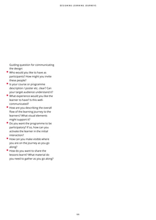 6 6
D E S I G N I N G L E A R N I N G J O U R N E Y S
• Who would you like to have as
participants? How might you invite
these people?
• Is your course or programme
description / poster etc. clear? Can
your target audience understand it?
• What experience would you like the
learner to have? Is this well-
communicated?
• How are you describing the overall
ow of the learning journey to the
learners? What visual elements
might support it?
• Do you want the programme to be
participatory? If so, how can you
activate the learner in the initial
interaction?
• How can you make visible where
you are on the journey as you go
along?
• How do you want to share the
lessons learnt? What material do
you need to gather as you go along?
Guiding question for communicating
the design:
 