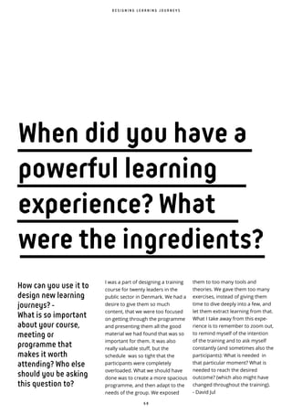 6 8
How can you use it to
design new learning
journeys? -
What is so important
about your course,
meeting or
programme that
makes it worth
attending? Who else
should you be asking
this question to?
I was a part of designing a training
course for twenty leaders in the
public sector in Denmark. We had a
desire to give them so much
content, that we were too focused
on getting through the programme
and presenting them all the good
material we had found that was so
important for them. It was also
really valuable stuff, but the
schedule was so tight that the
participants were completely
overloaded. What we should have
done was to create a more spacious
programme, and then adapt to the
needs of the group. We exposed
D E S I G N I N G L E A R N I N G J O U R N E Y S
When did you have a
powerful learning
experience? What
were the ingredients?
them to too many tools and
theories. We gave them too many
exercises, instead of giving them
time to dive deeply into a few, and
let them extract learning from that.
What I take away from this expe-
rience is to remember to zoom out,
to remind myself of the intention
of the training and to ask myself
constantly (and sometimes also the
participants): What is needed in
that particular moment? What is
needed to reach the desired
outcome? (which also might have
changed throughout the training).
- David Jul
 
