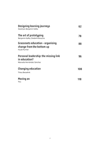 7
62
78
88
96
108
118
Designing learning journeys
David Jul, Benjamin Kafka
The art of prototyping
Benjamin Kafka, Diederik Bosscha
Grassroots education - organising
change fromthe bottom up
Huub Purmer
Personal leadership: the missing link
in education?
Manuela Hernández Sánchez
Changing education
Thieu Besselink
Moving on
You
 