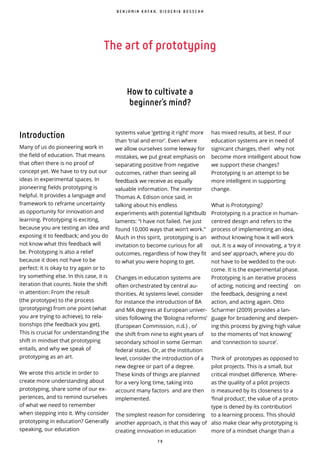 7 9
The art of prototyping
Introduction
Many of us do pioneering work in
the field of education. That means
that often there is no proof of
concept yet. We have to try out our
ideas in experimental spaces. In
pioneering fields prototyping is
helpful. It provides a language and
framework to reframe uncertainty
as opportunity for innovation and
learning. Prototyping is exciting,
because you are testing an idea and
exposing it to feedback; and you do
not know what this feedback will
be. Prototyping is also a relief
because it does not have to be
perfect: it is okay to try again or to
try something else. In this case, it is
iteration that counts. Note the shift
in attention: From the result
(the prototype) to the process
(prototyping) from one point (what
you are trying to achieve), to rela-
tionships (the feedback you get).
This is crucial for understanding the
shift in mindset that prototyping
entails, and why we speak of
prototyping as an art.
We wrote this article in order to
create more understanding about
prototyping, share some of our ex-
periences, and to remind ourselves
of what we need to remember
when stepping into it. Why consider
prototyping in education? Generally
speaking, our education
How to cultivate a
beginner’s mind?
systems value ‘getting it right’ more
than ‘trial and error’. Even where
we allow ourselves some leeway for
mistakes, we put great emphasis on
separating positive from negative
outcomes, rather than seeing all
feedback we receive as equally
valuable information. The inventor
Thomas A. Edison once said, in
talking about his endless
experiments with potential lightbulb
laments: “I have not failed. I’ve just
found 10,000 ways that won’t work.”
Much in this spirit, prototyping is an
invitation to become curious for all
outcomes, regardless of how they fit
to what you were hoping to get.
Changes in education systems are
often orchestrated by central au-
thorities. At systems level, consider
for instance the introduction of BA
and MA degrees at European univer-
sities following the ‘Bologna reforms’
(European Commission, n.d.) , or ̀
the shift from nine to eight years of
secondary school in some German
federal states. Or, at the institution
level, consider the introduction of a
new degree or part of a degree.
These kinds of things are planned
for a very long time, taking into
account many factors and are then
implemented.
The simplest reason for considering
another approach, is that this way of
creating innovation in education
has mixed results, at best. If our
education systems are in need of
signicant changes, then ̀ why not
become more intelligent about how
we support these changes?
Prototyping is an attempt to be
more intelligent in supporting
change.
What is Prototyping?
Prototyping is a practice in human-
centred design and refers to the
process of implementing an idea,
without knowing how it will work
out. It is a way of innovating, a ‘try it
and see’ approach, where you do
not have to be wedded to the out-
come. It is the experimental phase.
Prototyping is an iterative process
of acting, noticing and reecting ̀ on
the feedback, designing a next
action, and acting again. Otto
Scharmer (2009) provides a lan-
guage for broadening and deepen-
ing this process by giving high value
to the moments of ‘not knowing’
and ‘connection to source’.
Think of prototypes as opposed to
pilot projects. This is a small, but
critical mindset di erence. Where-
as the quality of a pilot projects
is measured by its closeness to a
‘ nal product’, the value of a proto-
type is dened by its contribution ̀
to a learning process. This should
also make clear why prototyping is
more of a mindset change than a
B E N J A M I N K A F K A , D I E D E R I K B O S S C H A
 
