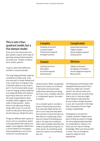 8 1
coherent piece. While conceptually
anyone can conduct an orchestra,
in the hands of someone who
really knows what they are doing,
the music soars. Snowden calls this
a ‘complicated’ system the realm
of experts.
For a complex system, consider a
group of improvising musicians.
Any rules they follow will be cho-
sen in such a way that they allow
the musicians to serve the piece as
best they can. A good way of join-
ing such a band is by feeling your
way in. You play, but mostly you
listen! Dave Snowden describes this
mode as ‘probe-sense-respond’. In
other words: do something small,
sense the reaction, do something
else, etc.
A birthday party of three-year-olds
equipped with percussion instru-
ments you might call a ‘chaotic
system’. You cannot make out a
pattern and you do not quite know
how to join in. Here you might
either decide to take away the
drums (create a simple situation),
or just join in yourself, in the hope
that a new piece of music might
emerge unexpectedly.
Prototyping is a practice for
complex situations. Maybe some
parts of what you want to change
are more appropriately classified
as ‘complicated’ or ‘obvious’. For
these, you can rely on existing
knowledge. When you find yourself
in chaos then an emergency
response might be more
appropriate.
This is not a four-
quadrant model, but a
five domain model.
At its core is the notion that com-
plex systems require other ways of
planning, acting and learning than
do obvious (or simple), complicat-
ed or chaotic systems.
To get an idea of the difference,
consider a musical example:
The song ‘Happy Birthday’ might be
considered a simple song. It has
one voice with a simple melody and
if you could hear us singing it now,
it would be obvious to you how to
join in: You first sense what song it
is we are singing, quickly categorise
it as ‘Happy Birthday’ and respond
by joining in with your version of
the song. Simple systems, Dave
Snowden (2007) suggests, are the
realm of ‘best practice’ where
there is one right way of doing
things. With music it is a bit of a
stretch to talk about ‘best practice’,
but we hope you still get the point.
Things are different with a piece of
music such as a symphony, where
many specialised instruments and
players come together. While there
is some freedom for the players,
they are guided by a score and a
conductor in producing one
B E N J A M I N K A F K A , D I E D E R I K B O S S C H A
Complex Complicated
ObviousChaotic
Enabling constraints
Loosely coupled
Probe-sense-respond
Emergent practice
Governing constraints
Tightly coupled
Sense-analyse-respond
Good practice
Tightly constrained
No degrees of freedom
Sense-categorise-respond
Best practice
Lacking constraint
Decoupled
Act-sense-respond
Novel practice
 