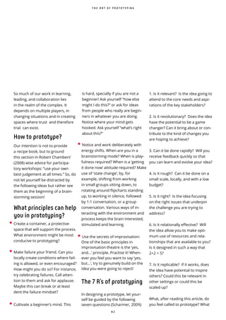 8 2
• Create a container, a protective
space that will support the process.
What environment might be most
conducive to prototyping?
• Make failure your friend. Can you
locally create conditions where fail-
ing is allowed, or even encouraged?
How might you do so? For instance,
try celebrating failures. Call atten-
tion to them and ask for applause.
Maybe this can break or at least
dent the failure mindset?
• Cultivate a beginner’s mind. This
is hard, specially if you are not a
beginner! Ask yourself “how else
might I do this?” or ask for ideas
from people who really are begin-
ners in whatever you are doing.
Notice where your mind gets
hooked. Ask yourself “what’s right
about this?”
• Notice and work deliberately with
energy shifts. When are you in a
brainstorming mode? When is play-
fulness required? When is a ‘getting
it done now’ attitude required? Make
use of ‘state change’, by, for
example, shifting from working
in small groups sitting down, to
rotating around ipcharts standing
up, to working in silence, followed
by 1:1 conversation, or a group
conversation. Various ways of in-
teracting with the environment and
process keeps the brain interested,
stimulated and learning.
• Use the secrets of improvisation:
One of the basic principles in
improvisation theatre is the ‘yes,
and...’ principle. Practise it! When-
ever you feel you want to say ‘yes,
but...’, try to genuinely build on the
idea you were going to reject!
The 7 R’s of prototyping
In designing a prototype, let your-
self be guided by the following
seven questions (Scharmer, 2009):
1. Is it relevant? Is the idea going to
attend to the core needs and aspi-
rations of the key stakeholders?
2. Is it revolutionary? Does the idea
have the potential to be a game
changer? Can it bring about or con-
tribute to the kind of changes you
are hoping to achieve?
3. Can it be done rapidly? Will you
receive feedback quickly so that
you can learn and evolve your idea?
4. Is it rough? Can it be done on a
small scale, locally, and with a low
budget?
5. Is it right? Is the idea focusing
on the right issues that underpin
the challenge you are trying to
address?
6. Is it relationally e ective? Will
the idea allow you to make opti-
mum use of resources and rela-
tionships that are available to you?
Is it designed in such a way that
2+2 = 5?
7. Is it replicable? If it works, does
the idea have potential to inspire
others? Could this be relevant in
other settings or could this be
scaled up?
What, after reading this article, do
you feel called to prototype? What
So much of our work in learning,
leading, and collaboration lies
in the realm of the complex. It
depends on multiple players, in
changing situations and in creating
spaces where trust and therefore
trial can exist.
How to prototype?
Our intention is not to provide
a recipe book, but to ground
this section in Robert Chambers’
(2008) wise advice for participa-
tory workshops: “use your own
best judgement at all times.” So, do
not let yourself be distracted by
the following ideas but rather see
them as the beginning of a brain-
storming session!
What principles can help
you in prototyping?
T H E A R T O F P R O T O T Y P I N G
 