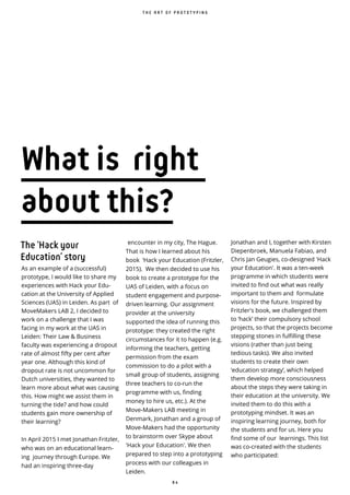 8 4
What is right
about this?
encounter in my city, The Hague.
That is how I learned about his
book ‘Hack your Education (Fritzler,
2015). We then decided to use his
book to create a prototype for the
UAS of Leiden, with a focus on
student engagement and purpose-
driven learning. Our assignment
provider at the university
supported the idea of running this
prototype: they created the right
circumstances for it to happen (e.g.
informing the teachers, getting
permission from the exam
commission to do a pilot with a
small group of students, assigning
three teachers to co-run the
programme with us, finding
money to hire us, etc.). At the
Move-Makers LAB meeting in
Denmark, Jonathan and a group of
Move-Makers had the opportunity
to brainstorm over Skype about
'Hack your Education'. We then
prepared to step into a prototyping
process with our colleagues in
Leiden.
Jonathan and I, together with Kirsten
Diepenbroek, Manuela Fabiao, and
Chris Jan Geugies, co-designed 'Hack
your Education'. It was a ten-week
programme in which students were
invited to find out what was really
important to them and formulate
visions for the future. Inspired by
Fritzler's book, we challenged them
to ‘hack’ their compulsory school
projects, so that the projects become
stepping stones in fulfilling these
visions (rather than just being
tedious tasks). We also invited
students to create their own
‘education strategy’, which helped
them develop more consciousness
about the steps they were taking in
their education at the university. We
invited them to do this with a
prototyping mindset. It was an
inspiring learning journey, both for
the students and for us. Here you
find some of our learnings. This list
was co-created with the students
who participated:
The ‘Hack your
Education’ story
As an example of a (successful)
prototype, I would like to share my
experiences with Hack your Edu-
cation at the University of Applied
Sciences (UAS) in Leiden. As part of
MoveMakers LAB 2, I decided to
work on a challenge that I was
facing in my work at the UAS in
Leiden: Their Law & Business
faculty was experiencing a dropout
rate of almost fifty per cent after
year one. Although this kind of
dropout rate is not uncommon for
Dutch universities, they wanted to
learn more about what was causing
this. How might we assist them in
turning the tide? and how could
students gain more ownership of
their learning?
In April 2015 I met Jonathan Fritzler,
who was on an educational learn-
ing journey through Europe. We
had an inspiring three-day
T H E A R T O F P R O T O T Y P I N G
 