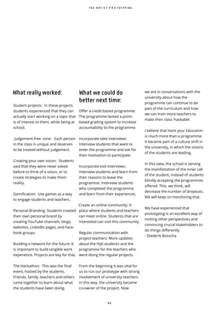 8 6
What really worked:
Student projects: In these projects
students experienced that they can
actually start working on a topic that
is of interest to them, while being at
school.
Judgement-free zone: Each person
in the class is unique and deserves
to be treated without judgement.
Creating your own vision: Students
said that they were never asked
before to think of a vision, or to
create strategies to make them
reality.
Gamification: Use games as a way
to engage students and teachers.
Personal Branding: Students created
their own personal brand by
creating YouTube channels, blogs,
websites, LinkedIn pages, and Face-
book groups.
Building a network for the future: It
is important to build tangible work
experience. Projects are key for that.
The Hackathon: This was the final
event, hosted by the students.
Friends, family, teachers and others
came together to learn about what
the students have been doing.
we are in conversations with the
university about how the
programme can continue to be
part of the curriculum and how
we can train more teachers to
make their class ‘hackable’.
I believe that Hack your Education
is much more than a programme.
It became part of a culture shift in
the university, in which the visions
of the students are leading.
In this view, the school is serving
the manifestation of the inner call
of the student, instead of students
blindly accepting the programmes
offered. This, we think, will
decrease the number of dropouts.
We will keep on monitoring that.
We have experienced that
prototyping is an excellent way of
inviting other perspectives and
convincing crucial stakeholders to
do things differently.
- Diederik Bosscha
T H E A R T O F P R O T O T Y P I N G
What we could do
better next time:
Offer a credit-based programme:
The programme lacked a point-
based grading system to increase
accountability to the programme.
Incorporate take interviews:
Interview students that want to
enter the programme and ask for
their motivation to participate.
Incorporate exit interviews:
Interview students and learn from
their reasons to leave the
programme. Interview students
who completed the programme,
and learn from their experiences.
Create an online community: A
place where students and teachers
can meet online. Students that are
interested can visit this community.
Regular communication with
project teachers: More updates
about the HyE-students and the
programme for the teachers who
were doing the regular projects.
From the beginning it was vital for
us to run our prototype with strong
involvement of university teachers.
In this way, the university became
co-owner of the project. Now
 