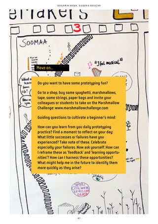 8 7
Move on...
B E N J A M I N K A F K A , D I E D E R I K B O S S C H A
Do you want to have some prototyping fun?
Go to a shop, buy some spaghetti, marshmallows,
tape, some strings, paper bags and invite your
colleagues or students to take on the Marshmallow
Challenge: www.marshmallowchallenge.com
Guiding questions to cultivate a beginner's mind:
How can you learn from you daily prototyping
practice? Find a moment to reflect on your day:
What little successes or failures have you
experienced? Take note of these. Celebrate
especially your failures. Now ask yourself: How can
I reframe these as 'feedback' and 'learning opportu-
nities'? How can I harness these opportunities?
What might help me in the future to identify them
more quickly as they arise?
 