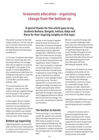 8 9
This article is written for the little
activist inside you. For that one per-
son in the team who tries to think
differently, who tries to stretch
the daily business that education
sometimes is.
It is for your co-workers who exper-
iment on a small scale with new
teaching methods, the manager
who tries to organise curricula by
having faith in the power of her
people. For those MoveMakers
who sometimes (or often have this
feeling that they want to ‘crack the
system, to let the light come
in’ (Free after Leonard Cohen’s
Anthem, 1992.
The central question for this
chapter is: How can this little
activist inside you organise change
and innovation in the academic
system, from the bottom up?
In this chapter I’ll try to explore
some answers on this question.
First from my own perspective,
then from the experience of Move-
Makers as a bottom-up initiative
and finally, and most importantly,
from the voice of the student.
Bottom-up organising
Organising bottom-up innovation
does not have to be a hard process
or require a lot of perseverance. An
example from my years as a
teacher in the Faculty of Applied
Social Sciences and Law at the
Amsterdam University of Applied
Sciences, a short exercise with an
'Appreciative Inquiry' approach
(Cooperrider, 1999) led to a rede-
sign of an entire course. During a
two-day seminar, I introduced the
exercise where sixty teachers inter-
viewed each other in triads on
their most successful or inspiratio-
nal teaching method. It took just
thirty minutes (ten minutes each)
to generate so much energy, that a
group of law lecturers used the
output for a total redesign of their
upcoming course. The team
realised this in a very short time.
With great energy, new ideas and
insights were generated. All this
was done with a student-centred
approach for change in education;
and it happened without an official
decree from the top manager. For
me, a very nice example of bottom-
up innovation.
The teacher as learner
The funny thing is, I am a learner
myself. My passion and curiosity
about this topic have led me on a
PhD research project on social
space making and leadership. My
key question is: How can bottom-
up initiatives in modern society be
led and organised in a meaningful
way?
We live in a world of change, with
many complex challenges. How-
ever, there are interesting and even
hopeful developments of new ways
of organising happening: local
social initiatives emerge from the
gap that is left behind by a busi-
ness world that often does not care
and a withdrawing government
that often does not know
(Mintzberg & Azevedo, 2012).
Coming from the bottom up, these
emerging communities are not
state-owned or privately owned
(i.e. held by shareholders) but ini-
tiated by inspired individuals,
connected by a common concern
for sustainable change. These
initiatives are often value-driven
and led in a new way that does not
come from a place of command
and control or top down distrust.
Seyfang & Smith (2007) have a very
informative website on this topic,
describing grassroots innovations
as...
“... networks of activists and or-
ganisations generating novel
bottom–up solutions for sustain-
able development solutions that ̀
respond to the local situation and
the interests and values of the
communities involved. In contrast
to mainstream business greening,
grassroots initiatives operate in civil
society arenas and involve
H U U B P U R M E R
Grassroots education - organizing
change from the bottom up
A special thanks for this article goes to my
students Barbara, Danyela, Ivelisse, Katja and
Maria for their inspiring insights on this topic.
 