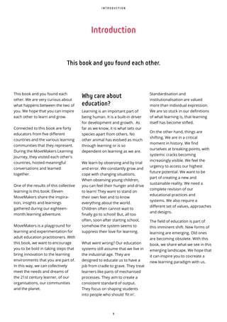 9
Introduction
I N T R O D U C T I O N
This book and you found each other.
This book and you found each
other. We are very curious about
what happens between the two of
you. We hope that you can inspire
each other to learn and grow.
Connected to this book are forty
educators from five different
countries and the various learning
communities that they represent.
During the MoveMakers Learning
Journey, they visited each other's
countries, hosted meaningful
conversations and learned
together.
One of the results of this collective
learning is this book: Eleven
MoveMakers share the inspira-
tion, insights and learnings
gathered during our eighteen-
month learning adventure.
MoveMakers is a playground for
learning and experimentation for
adult education practitioners. With
this book, we want to encourage
you to be bold in taking steps that
bring innovation to the learning
environments that you are part of.
In this way, we can collectively
meet the needs and dreams of
the 21st century learner, of our
organisations, our communities
and the planet.
Why care about
education?
Learning is an important part of
being human. It is a built-in driver
for development and growth. As
far as we know, it is what sets our
species apart from others. No
other animal has evolved as much
through learning or is so
dependent on learning as we are.
We learn by observing and by trial
and error. We constantly grow and
cope with changing situations.
When observing young children,
you can feel their hunger and drive
to learn! They want to stand on
their own feet and to know
everything about the world.
Children often cannot wait to
finally go to school! But, all too
often, soon after starting school,
somehow the system seems to
suppress their love for learning.
What went wrong? Our education
systems still assume that we live in
the industrial age. They are
designed to educate us to have a
job from cradle to grave. They treat
learners like parts of mechanised
processes. They aim to create a
consistent standard of output.
They focus on shaping students
into people who should 'fit in'.
Standardisation and
institutionalisation are valued
more than individual expression.
We are so stuck in our definitions
of what learning is, that learning
itself has become stifled.
On the other hand, things are
shifting. We are in a critical
moment in history. We find
ourselves at breaking points, with
systemic cracks becoming
increasingly visible. We feel the
urgency to access our highest
future potential. We want to be
part of creating a new and
sustainable reality. We need a
complete revision of our
educational practices and
systems. We also require a
different set of values, approaches
and designs.
The field of education is part of
this imminent shift. New forms of
learning are emerging. Old ones
are becoming obsolete. With this
book, we share what we see in this
emerging landscape. We hope that
it can inspire you to co-create a
new learning paradigm with us.
 