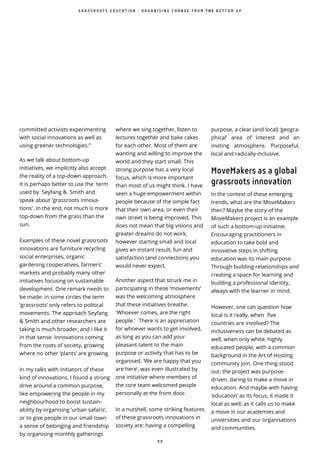 9 0
committed activists experimenting
with social innovations as well as
using greener technologies.”
As we talk about bottom-up
initiatives, we implicitly also accept
the reality of a top-down approach.
It is perhaps better to use the term
used by Seyfang & Smith and
speak about 'grassroots innova-
tions'. In the end, not much is more
top-down from the grass than the
sun.
Examples of these novel grassroots
innovations are furniture recycling
social enterprises, organic
gardening cooperatives, farmers’
markets and probably many other
initiatives focusing on sustainable
development. One remark needs to
be made: in some circles the term
‘grassroots’ only refers to political
movements. The approach Seyfang
& Smith and other researchers are
taking is much broader, and I like it
in that sense. Innovations coming
from the roots of society, growing
where no other ‘plants’ are growing.
In my talks with initiators of these
kind of innovations, I found a strong
drive around a common purpose,
like empowering the people in my
neighbourhood to boost sustain-
ability by organising ‘urban safaris’,
or to give people in our small town
a sense of belonging and friendship
by organising monthly gatherings
where we sing together, listen to
lectures together and bake cakes
for each other. Most of them are
wanting and willing to improve the
world and they start small. This
strong purpose has a very local
focus, which is more important
than most of us might think. I have
seen a huge empowerment within
people because of the simple fact
that their own area, or even their
own street is being improved. This
does not mean that big visions and
greater dreams do not work,
however starting small and local
gives an instant result, fun and
satisfaction (and connections you
would never expect.
Another aspect that struck me in
participating in these ‘movements’
was the welcoming atmosphere
that these initiatives breathe.
'Whoever comes, are the right
people.' There is an appreciation
for whoever wants to get involved,
as long as you can add your
pleasant talent to the main
purpose or activity that has to be
organised. ‘We are happy that you
are here’, was even illustrated by
one initiative where members of
the core team welcomed people
personally at the front door.
In a nutshell, some striking features
of these grassroots innovations in
society are: having a compelling
purpose, a clear (and local) ‘geogra-
phical’ area of interest and an
inviting atmosphere. Purposeful,
local and radically inclusive.
MoveMakers as a global
grassroots innovation
In the context of these emerging
trends, what are the MoveMakers
then? Maybe the story of the
MoveMakers project is an example
of such a bottom-up initiative.
Encouraging practitioners in
education to take bold and
innovative steps in shifting
education was its main purpose.
Through building relationships and
creating a space for learning and
building a professional identity,
always with the learner in mind.
However, one can question how
local is it really, when five
countries are involved? The
inclusiveness can be debated as
well, when only white, highly
educated people, with a common
background in the Art of Hosting
community join. One thing stood
out: the project was purpose-
driven, daring to make a move in
education. And maybe with having
‘education’ as its focus, it made it
local as well, as it calls us to make
a move in our academies and
universities and our organisations
and communities.
G R A S S R O O T S E D U C A T I O N - O R G A N I S I N G C H A N G E F R O M T H E B O T T O M U P
 