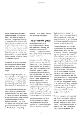 9 1
Also in MoveMakers, people en-
gaged themselves in action! The
three ‘Labs’ were the magnet of
attraction. Going on a ‘school trip’
to the Netherlands, Denmark and
Estonia, together with like-minded
people to discover the field of edu-
cation. Some countries managed to
have a cohesive team of seven our ̀
Dutch team was very inviting and
grew to twelve members! With the
project manager in Estonia shaking
her head with marvel.
Besides the three education labs
also dissemination events were
being organised in the countries
themselves, inviting even more
people.
Another thing that stood out for
me was that the whole programme
was full of grassroots methods and
participatory methodologies like
Appreciative Inquiry, World Cafe,
Open Space Technology, and so on.
These methods generated group
energy, intrinsic motivation and
personal engagement, which leads
to a sense of collective accountabil-
ity and often leads to breakthrough
solutions and effective action
(Holman, Devane & Cady, 2007).
This means that the key features of
grassroots innovations also apply
to MoveMakers: a compelling
Students have the feeling it is
effective when this representation is
taken seriously (i.e. making real
space for them to be part of making
decisions and a trustful relationship
with the school management).
• Giving students the space to self-
organise is the most striking point.
Two examples stood out. The
students of a Brazilian university got
agitated by the fact that vandals
besmirched one of the walls in their
entrance hall, degrading the learn-
ing atmosphere. Students and sta
were starting to feel uncomfortable
and unsafe. So the students or-
ganised themselves, bought paint,
paintbrushes and even raised
money to contract a professional
painter to coach the group in re-
furbishing their degraded wall and
turning the entrance hall into a nice
environment. The only thing the
teachers and management did was
to let them do their thing, holding in
perspective that it was an impro-
vement to the study environment,
which was at the heart of the
purpose of the students.
• Another example is self-organised
law classes, where older students
plan, prepare and host classes for
younger students. Only the signa-
ture of a professor was needed, to
approve that it was a legal part of
the curriculum. However, the
H U U B P U R M E R
purpose, a focus ‘area of interest’
and an inviting atmosphere.
The greener the grass!
What often bothers me in
discussions about education is
that one factor is missing. The
most important factor: the
students. I have discovered that
they are not always uninterested,
reluctant and bored.
As I was writing this article, I was
hosting a summer course in The
Hague, where I took the opportu-
nity to organise and facilitate an
Open Space Technology session. I
invited my students to have a
conversation around questions
that matter to them, like ‘how can I
boost my personal leadership?’ or
‘how to harvest everything we
learned in this course?’. Five
students engaged in the talk
around the question: How do you
see bottom-up innovations in your
academies? They all came with
beautiful examples, thoughts and
doubts. Below you’ll find some of
the striking points that stood out:
• Next to grassroots organising,
student representation was
mentioned very often by the
students as a meaningful way to
boost innovation in education!
 