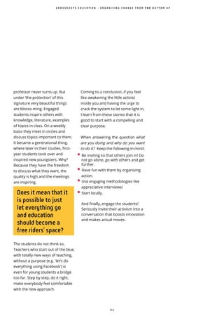 9 2
Does it mean that it
is possible to just
let everything go
and education
should become a
free riders’ space?
The students do not think so.
Teachers who start out of the blue,
with totally new ways of teaching,
without a purpose (e.g. 'let’s do
everything using Facebook') is
even for young students a bridge
too far. Step by step, do it right,
make everybody feel comfortable
with the new approach.
Coming to a conclusion, if you feel
like awakening the little activist
inside you and having the urge to
crack the system to let some light in,
I learn from these stories that it is
good to start with a compelling and
clear purpose.
When answering the question what
are you doing and why do you want
to do it? Keep the following in mind:
• Be inviting so that others join in! Do
not go alone, go with others and get
further.
• Have fun with them by organising
action.
• Use engaging methodologies like
appreciative interviews!
• Start locally.
And finally, engage the students!
Seriously invite their activism into a
conversation that boosts innovation
and makes actual moves.
professor never turns up. But
under ‘the protection’ of this
signature very beautiful things
are blosso-ming. Engaged
students inspire others with
knowledge, literature, examples
of topics in class. On a weekly
basis they meet in circles and
discuss topics important to them.
It became a generational thing,
where later in their studies, first-
year students took over and
inspired new youngsters. Why?
Because they have the freedom
to discuss what they want, the
quality is high and the meetings
are inspiring.
G R A S S R O O T S E D U C A T I O N - O R G A N I S I N G C H A N G E F R O M T H E B O T T O M U P
 
