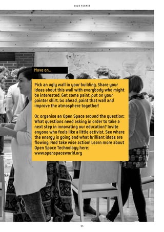 9 5
Pick an ugly wall in your building. Share your
ideas about this wall with everybody who might
be interested. Get some paint, put on your
painter shirt. Go ahead, paint that wall and
improve the atmosphere together!
Or, organise an Open Space around the question:
What questions need asking in order to take a
next step in innovating our education? Invite
anyone who feels like a little activist. See where
the energy is going and what brilliant ideas are
flowing. And take wise action! Learn more about
Open Space Technology here:
www.openspaceworld.org
Move on...
H U U B P U R M E R
 