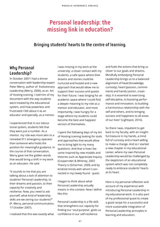 9 7
Personal leadership: the
missing link in education?
Bringing students’ hearts to the centre of learning.
Why Personal
Leadership?
In October 2007 I had a dinner
conversation with leadership expert
Peter Merry, author of Evolutionary
Leadership (Merry, 2006), at an Art
of Hosting training. I told him of my
discontent with the way students
were treated by the educational
system, and how powerless and
frustrated I felt about it as an
educator and specially, as a mentor.
I experienced that in our educa-
tional system, students felt that
they were just a number. As a
mentor, my role was more akin to a
remedial 911 emergency operator
than someone who holds the
position for meaningful guidance. In
the course of that conversation,
Merry gave me the golden words
that would bring a shift in my work
as an educator. He said:
“It sounds to me that you are
talking about a lack of attention to
students’ Personal Leadership, to
their dreams and passion, to their
capacity for creativity and
resilience. Now, you need to ask
yourself, what kind of leadership
skills are we oering our students?” ̀
(P. Merry, personal communication,
17 October 2007).
I realised that this was exactly what
I was missing in my work at the
university: a closer contact with my
students, a safe space where their
dreams and stories could be
nurtured and hosted and a new
approach that would allow me to
support their success and quests
for their future. I was longing for an
academic space where I could find
a deeper meaning to my role as a
mentor and educator, and most
importantly, I was hungry for a
stage where my students could
become the best and happiest
version of themselves.
I spent the following days of my Art
of Hosting training looking for tools
and approaches that would allow
me to bring light to my many
questions. And that is how I be-
came inspired by new models and
theories such as Appreciate Inquiry
(Cooperrider & Whitney, 2007,
Theory U (Scharmer, 2009, and by
kindred minds with whom I con-
nected in my newly found quest.
I began to think about what
Personal Leadership actually
means in this context. Now I define
like this:
Personal Leadership is a life skill,
that strengthens our capacity for
finding our 'soul purpose', gives us
confidence in our self-resilience
and fuels the actions that bring us
closer to our goals and dreams.
Mindfully embodying Personal
Leadership brings us to a balanced
alignment of head (knowledge,
curiosity), heart (passion, commit-
ment) and hands (action, creati-
vity). It is essential to exercising
self-discipline, to boosting perfor-
mance and innovation, to building
a harmonious relationship with the
self and others, and to bringing
success and happiness to all areas
of our lives (Lightspot, 2016).
So there I was, impatient to get
back to my faculty, with an insight-
ful treasure in my hands, a mind
full of curiosity and a heart willing
to make a change. And so I started
a new chapter in my educational
career, where my own Personal
Leadership would be challenged by
the skepticism of an educational
system which was not completely
ready to embrace students’ hearts
at its heart.
Here is my personal reflection and
account of my experience with
introducing Personal Leadership in
my educational work. It is also part
of my professional quest to create
a good recipe for a successful and
more sustainable integration of
Personal Leadership principles in
learning and education.
M A N U E L A H E R N Á N D E Z S Á N C H E Z
 