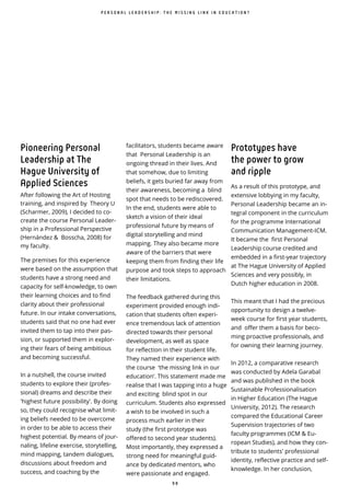9 8
Pioneering Personal
Leadership at The
Hague University of
Applied Sciences
After following the Art of Hosting
training, and inspired by Theory U
(Scharmer, 2009), I decided to co-
create the course Personal Leader-
ship in a Professional Perspective
(Hernández & Bosscha, 2008) for
my faculty.
The premises for this experience
were based on the assumption that
students have a strong need and
capacity for self-knowledge, to own
their learning choices and to find
clarity about their professional
future. In our intake conversations,
students said that no one had ever
invited them to tap into their pas-
sion, or supported them in explor-
ing their fears of being ambitious
and becoming successful.
In a nutshell, the course invited
students to explore their (profes-
sional) dreams and describe their
'highest future possibility'. By doing
so, they could recognise what limit-
ing beliefs needed to be overcome
in order to be able to access their
highest potential. By means of jour-
naling, lifeline exercise, storytelling,
mind mapping, tandem dialogues,
discussions about freedom and
success, and coaching by the
facilitators, students became aware
that Personal Leadership is an
ongoing thread in their lives. And
that somehow, due to limiting
beliefs, it gets buried far away from
their awareness, becoming a blind
spot that needs to be rediscovered.
In the end, students were able to
sketch a vision of their ideal
professional future by means of
digital storytelling and mind
mapping. They also became more
aware of the barriers that were
keeping them from finding their life
purpose and took steps to approach
their limitations.
The feedback gathered during this
experiment provided enough indi-
cation that students often experi-
ence tremendous lack of attention
directed towards their personal
development, as well as space
for reflection in their student life.
They named their experience with
the course ‘the missing link in our
education’. This statement made me
realise that I was tapping into a huge
and exciting blind spot in our
curriculum. Students also expressed
a wish to be involved in such a
process much earlier in their
study (the first prototype was
offered to second year students).
Most importantly, they expressed a
strong need for meaningful guid-
ance by dedicated mentors, who
were passionate and engaged.
Prototypes have
the power to grow
and ripple
As a result of this prototype, and
extensive lobbying in my faculty,
Personal Leadership became an in-
tegral component in the curriculum
for the programme International
Communication Management-ICM.
It became the first Personal
Leadership course credited and
embedded in a first-year trajectory
at The Hague University of Applied
Sciences and very possibly, in
Dutch higher education in 2008.
This meant that I had the precious
opportunity to design a twelve-
week course for first year students,
and offer them a basis for beco-
ming proactive professionals, and
for owning their learning journey.
In 2012, a comparative research
was conducted by Adela Garabal
and was published in the book
Sustainable Professionalisation
in Higher Education (The Hague
University, 2012). The research
compared the Educational Career
Supervision trajectories of two
faculty programmes (ICM & Eu-
ropean Studies), and how they con-
tribute to students' professional
identity, reflective practice and self-
knowledge. In her conclusion,
P E R S O N A L L E A D E R S H I P : T H E M I S S I N G L I N K I N E D U C A T I O N ?
 