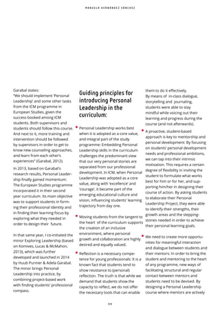 9 9
Garabal states:
“We should implement ‘Personal
Leadership’ and some other tasks
from the ICM programme in
European Studies, given the
success booked among ICM
students. Both supervisors and
students should follow this course.
And next to it, more training and
intervention should be followed
by supervisors in order to get to
know new counseling approaches,
and learn from each other’s
experiences” (Garabal, 2012).
In 2013, based on Garabal's
research results, Personal Leader-
ship finally gained momentum:
The European Studies programme
incorporated it in their second
year curriculum. Its main objective
was to support students in form-
ing their professional identity and
in finding their learning focus by
exploring what they needed in
order to design their future.
In that same year, I co-initiated the
minor Exploring Leadership (based
on Komives, Lucas & McMahon,
2013), which was further
developed and launched in 2014
by Huub Purmer & Adela Garabal.
The minor brings Personal
Leadership into practice, by
combining project-based work
with finding students' professional
compass.
Guiding principles for
introducing Personal
Leadership in the
curriculum:
•Personal Leadership works best
when it is adopted as a core value,
and integral part of the study
programme: Embedding Personal
Leadership skills in the curriculum
challenges the predominant view
that our very personal stories are
separated from our professional
development. In ICM, when Personal
Leadership was adopted as a core
value, along with ‘excellence’ and
‘courage’, it became part of the
emerging educational culture and
vision, influencing students' learning
trajectory from day one.
•Moving students from the tangent to
the heart of the curriculum supports
the creation of an inclusive
environment, where personal
growth and collaboration are highly
desired and equally valued.
•Reflection is a necessary compe-
tence for young professionals: It is a
known fact that students tend to
show resistance to (personal)
reflection. The truth is that while we
demand that students show the
capacity to reflect, we do not offer
the necessary tools that can enable
them to do it effectively.
By means of in-class dialogue,
storytelling and journaling,
students were able to stay
mindful while voicing out their
learning and progress during the
course (and not afterwards).
• A proactive, student-based
approach is key to mentorship and
personal development: By focusing
on students’ personal development
needs and professional ambitions,
we can tap into their intrinsic
motivation. This requires a certain
degree of exibility in inviting the
student to formulate what works
best for him or for her, and sup-
porting him/her in designing their
course of action. By asking students
to elaborate their Personal
Leadership Project, they were able
to identify their strengths, their
growth areas and the stepping-
stones needed in order to achieve
their personal learning goals.
• We need to create more opportu-
nities for meaningful interaction
and dialogue between students and
their mentors: In order to bring the
student and mentoring to the heart
of any programme, new ways of
facilitating structural and regular
contact between mentors and
students need to be devised. By
designing a Personal Leadership
course where mentors are actively
M A N U E L A H E R N Á N D E Z S Á N C H E Z
 