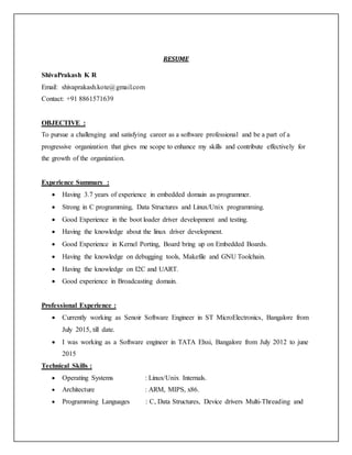 RESUME
ShivaPrakash K R
Email: shivaprakash.kote@gmail.com
Contact: +91 8861571639
OBJECTIVE :
To pursue a challenging and satisfying career as a software professional and be a part of a
progressive organization that gives me scope to enhance my skills and contribute effectively for
the growth of the organization.
Experience Summary :
 Having 3.7 years of experience in embedded domain as programmer.
 Strong in C programming, Data Structures and Linux/Unix programming.
 Good Experience in the boot loader driver development and testing.
 Having the knowledge about the linux driver development.
 Good Experience in Kernel Porting, Board bring up on Embedded Boards.
 Having the knowledge on debugging tools, Makefile and GNU Toolchain.
 Having the knowledge on I2C and UART.
 Good experience in Broadcasting domain.
Professional Experience :
 Currently working as Senoir Software Engineer in ST MicroElectronics, Bangalore from
July 2015, till date.
 I was working as a Software engineer in TATA Elxsi, Bangalore from July 2012 to june
2015
Technical Skills :
 Operating Systems : Linux/Unix Internals.
 Architecture : ARM, MIPS, x86.
 Programming Languages : C, Data Structures, Device drivers Multi-Threading and
 