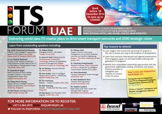 Book 
before 18 
December 2014 
to save up to 
US$600! 
Delivering world class ITS master plans to drive smart transport networks and 2030 strategic vision 
Top reasons to attend: 
Exhibitor: Media Partners: 
Learn from outstanding speakers including: 
v Gain insights into current and upcoming ITS projects in 
the UAE to ensure you stay at the forefront of developments 
v Learn from exclusive international and regional presentations 
from Singapore, Japan, US and Saudi Arabia outlining next 
generation ITS programs 
v Benefit from unparalleled networking opportunities with key 
government stakeholders, leading consultants and experts 
solution providers to 
strengthen your 
network of contacts 
in the ITS sector 
For more information or to register: 
Tel: +971 4 364 2975 Email: enquiry@iqpc.ae 
 Follow us @iqpcmena www.itsroadsafetyuae.com 
International Forum: 23-24 March 2015 
Interactive Workshops: 22 & 25 March 2015 
Park Rotana Hotel, Abu Dhabi, United Arab Emirates 
Don’t miss our interactive 
workshops on: 
Paving the way to integration: 
From ITS to Integrated Intelligent 
Transportation Systems (I2TS): 
22 March 2015 
ITS for a “smarter” emergency and 
disaster management response: 
25 March 2015 
Eng. Salah Mohammed Al Marzouqi, 
Director of the Intelligent Transportation 
Systems (ITS) Division, Abu Dhabi 
Department of Transport (DoT), UAE 
Lt. Col. Faisal Al Shimmari, 
Director of the Ministry of Interior’s 
Child Protection Center, Head of the ITS 
& Child Safety in Transportation Project, 
Abu Dhabi Police, UAE 
Dr. Qoutaiba Al-Qaysi, 
Senior Executive at Metro Jeddah 
Company, Director of the Jeddah 
Transportation Master Plan, 
Jeddah Municipality, KSA 
Mr. Chang Mook Choong, 
Deputy Director Intelligent Transport 
System Development, Land Transport 
Authority, Singapore 
Mr. Paul Glover, Managing Director - 
Dubai, Transpo Group, UAE 
Mr. Nabeel Alzaka, 
Managing Director - Abu Dhabi, 
Transpo Group, UAE 
Dr. Amro M. Farid, Visiting Scientist, 
Massachusetts Institute of 
Technology, Professor of Engineering 
Systems & Management, Masdar 
Institute of Science & Technology, UAE 
Mr. Ian Machen, Associate Director - 
ITS, Atkins, UAE 
Mr. Pete Dodds, Head of Intelligent 
Transportation Systems - Middle East, 
AECOM Middle East, UAE 
Mr. Tim Gammons, 
Director – Global ITS Leader, ARUP, UAE 
Mr. Neil Walmsley, 
Director - Middle East Planning Leader, 
Arup, UAE 
Mr. Dan Baxter, Vice President, Chief 
Engineer, CH2M HILL, USA 
Dr. Mohsen Jafari, 
Program Director, Information 
Management Group (IMG), Professor, 
Industrial and Systems Engineering, 
Rutgers - The State University of New 
Jersey, USA 
Dr. Chinthaka Premachandra, 
Assistant Professor, Tokyo University 
of Science, Researcher on Intelligent 
Transportation Systems (ITS), Japan 
Mr. Dario Menichetti, 
Transport Planning & Studies Manager, 
Etihad Rail, UAE 
Dr. Dlair Abdulkarim Rouf, 
Transport Planning Advisor, 
Al Ain Municipality, UAE 
Mr. Stephen Lambert, 
Road Safety Audit Team Leader and 
Principal Traffic Engineer, 
Abu Dhabi Municipality, UAE 
 