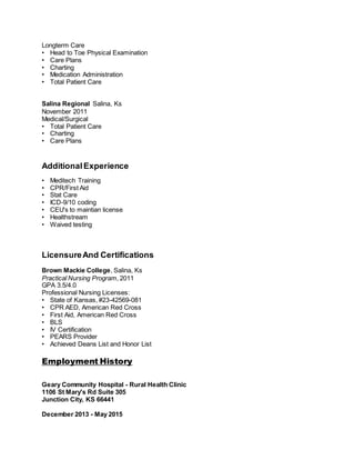 Longterm Care
• Head to Toe Physical Examination
• Care Plans
• Charting
• Medication Administration
• Total Patient Care
Salina Regional Salina, Ks
November 2011
Medical/Surgical
• Total Patient Care
• Charting
• Care Plans
AdditionalExperience
• Meditech Training
• CPR/First Aid
• Stat Care
• ICD-9/10 coding
• CEU's to maintian license
• Healthstream
• Waived testing
LicensureAnd Certifications
Brown Mackie College, Salina, Ks
Practical Nursing Program, 2011
GPA 3.5/4.0
Professional Nursing Licenses:
• State of Kansas, #23-42569-081
• CPR AED, American Red Cross
• First Aid, American Red Cross
• BLS
• IV Certification
• PEARS Provider
• Achieved Deans List and Honor List
Employment History
Geary Community Hospital - Rural Health Clinic
1106 St Mary's Rd Suite 305
Junction City, KS 66441
December 2013 - May 2015
 