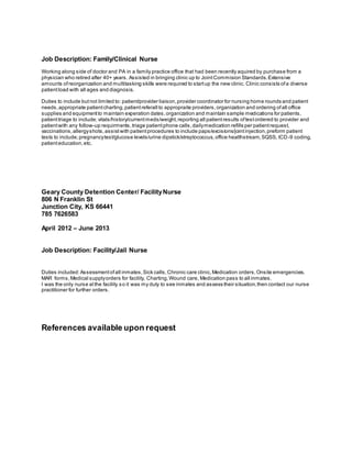 Job Description: Family/Clinical Nurse
Working along side of doctor and PA in a family practice office that had been recently aquired by purchase from a
physician who retired after 40+ years. Assisted in bringing clinic up to JointCommision Standards.Extensive
amounts ofreorganization and multitasking skills were required to startup the new clinic. Clinic consists ofa diverse
patientload with all ages and diagnosis.
Duties to include butnot limited to: patient/provider liaison,provider coordinator for nursing home rounds and patient
needs,appropriate patientcharting,patientreferall to appropraite providers,organization and ordering ofall office
supplies and equipmentto maintain experation dates,organization and maintain sample medications for patients,
patienttriage to include; vitals/history/currentmeds/weight,reporting all patientresults oftestordered to provider and
patientwith any follow-up requirments,triage patientphone calls,dailymedication refills per patientrequest,
vaccinations,allergyshots,assistwith patientprocedures to include paps/excisions/jointinjection,preform patient
tests to include;pregnancytest/glucose levels/urine dipstick/streptococcus,office healthstream,SQSS, ICD-9 coding,
patienteducation,etc.
Geary County Detention Center/ FacilityNurse
806 N Franklin St
Junction City, KS 66441
785 7626583
April 2012 – June 2013
Job Description: Facility/Jail Nurse
Duties included:Assessmentofall inmates,Sick calls,Chronic care clinic,Medication orders,Onsite emergencies,
MAR forms,Medical supplyorders for facility, Charting,Wound care, Medication pass to all inmates.
I was the only nurse atthe facility so it was my duty to see inmates and assess their situation,then contact our nurse
practitioner for further orders.
References available upon request
 