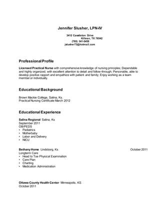 Jennifer Slusher, LPN-IV
3412 Casstleton Drive
Killeen, TX 76542
(785) 341-5459
jslusher73@hotmail.com
ProfessionalProfile
Licensed Practical Nurse with comprehensive knowledge of nursing principles; Dependable
and highly organized, with excellent attention to detail and follow-through; Personable, able to
develop positive rapport and empathize with patient and family; Enjoy working as a team
member or individually.
EducationalBackground
Brown Mackie College, Salina, Ks.
Practical Nursing Certificate March 2012
EducationalExperience
Salina Regional Salina, Ks
September 2011
OB/PEDS
• Pediatrics
• Motherbaby
• Labor and Delivery
• NICU
Bethany Home Lindsborg, Ks October 2011
Longterm Care
• Head to Toe Physical Examination
• Care Plan
• Charting
• Medication Administration
Ottawa County Health Center Minneapolis, KS
October 2011
 