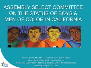 ASSEMBLY SELECT COMMITTEE
ON THE STATUS OF BOYS &
MEN OF COLOR IN CALIFORNIA
Karen L. Smith, MD, MPH - Director & State Health Officer
Wm. Jahmal Miller, MHA – Deputy Director
California Department of Public Health | Office of Health Equity
Monday, August 24, 2015
 