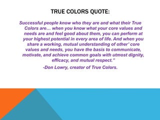 TRUE COLORS QUOTE:
Successful people know who they are and what their True
Colors are… when you know what your core values and
needs are and feel good about them, you can perform at
your highest potential in every area of life. And when you
share a working, mutual understanding of other’ core
values and needs, you have the basis to communicate,
motivate, and achieve common goals with utmost dignity,
efficacy, and mutual respect.”
-Don Lowry, creator of True Colors.
 