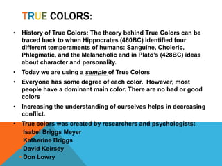 TRUE COLORS:
• History of True Colors: The theory behind True Colors can be
traced back to when Hippocrates (460BC) identified four
different temperaments of humans: Sanguine, Choleric,
Phlegmatic, and the Melancholic and in Plato’s (428BC) ideas
about character and personality.
• Today we are using a sample of True Colors
• Everyone has some degree of each color. However, most
people have a dominant main color. There are no bad or good
colors
• Increasing the understanding of ourselves helps in decreasing
conflict.
• True colors was created by researchers and psychologists:
 Isabel Briggs Meyer
 Katherine Briggs
 David Keirsey
 Don Lowry
 